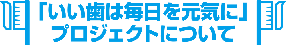 「いい歯は毎日を元気に」 プロジェクトについて